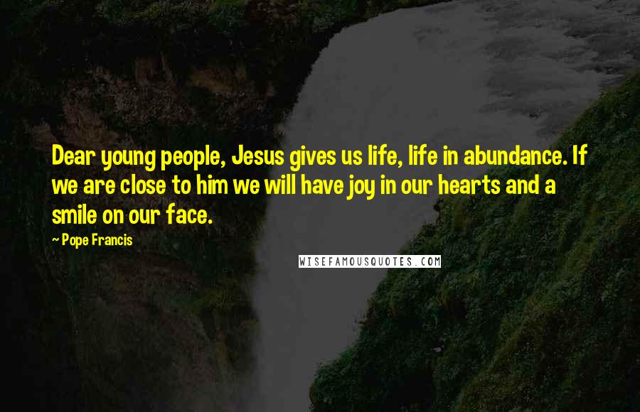 Pope Francis Quotes: Dear young people, Jesus gives us life, life in abundance. If we are close to him we will have joy in our hearts and a smile on our face.