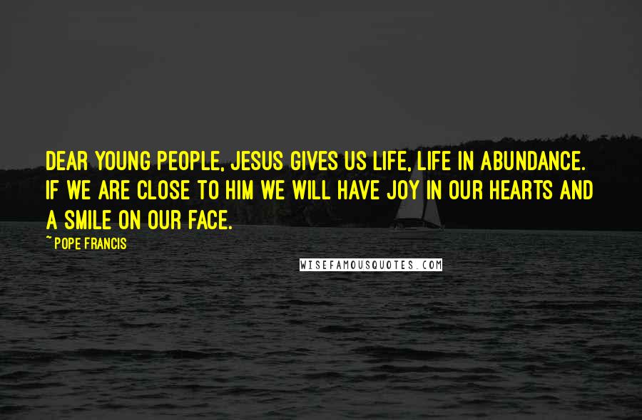 Pope Francis Quotes: Dear young people, Jesus gives us life, life in abundance. If we are close to him we will have joy in our hearts and a smile on our face.