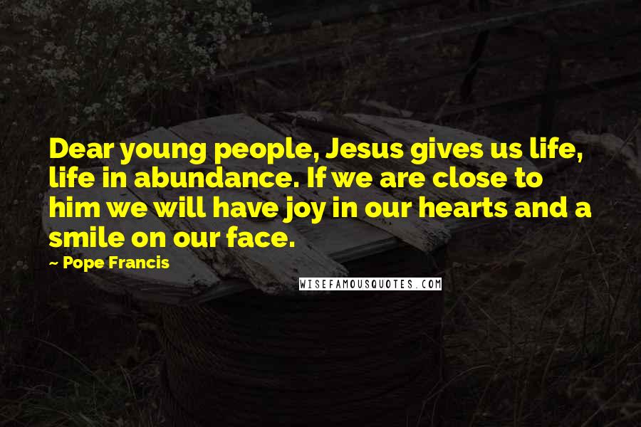 Pope Francis Quotes: Dear young people, Jesus gives us life, life in abundance. If we are close to him we will have joy in our hearts and a smile on our face.