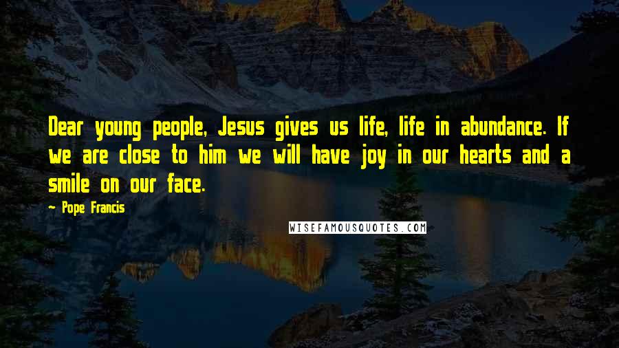 Pope Francis Quotes: Dear young people, Jesus gives us life, life in abundance. If we are close to him we will have joy in our hearts and a smile on our face.