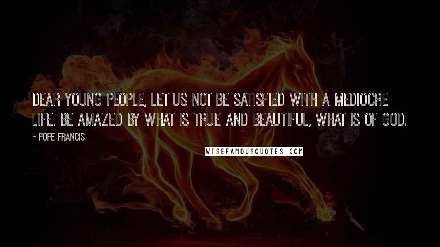 Pope Francis Quotes: Dear young people, let us not be satisfied with a mediocre life. Be amazed by what is true and beautiful, what is of God!