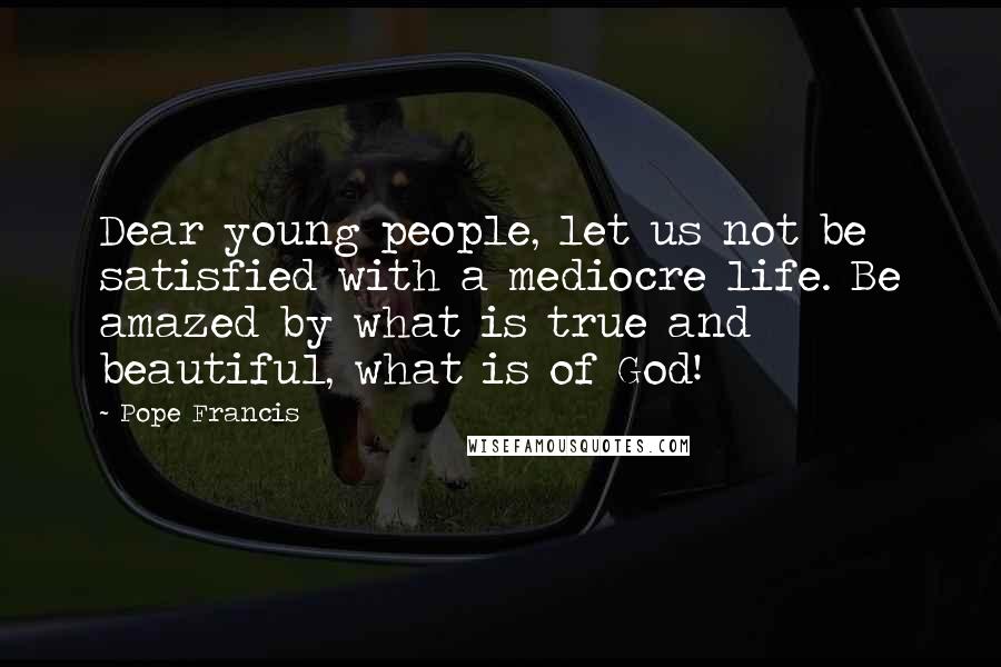 Pope Francis Quotes: Dear young people, let us not be satisfied with a mediocre life. Be amazed by what is true and beautiful, what is of God!