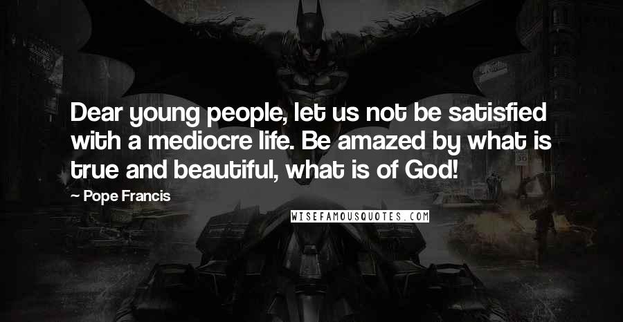 Pope Francis Quotes: Dear young people, let us not be satisfied with a mediocre life. Be amazed by what is true and beautiful, what is of God!