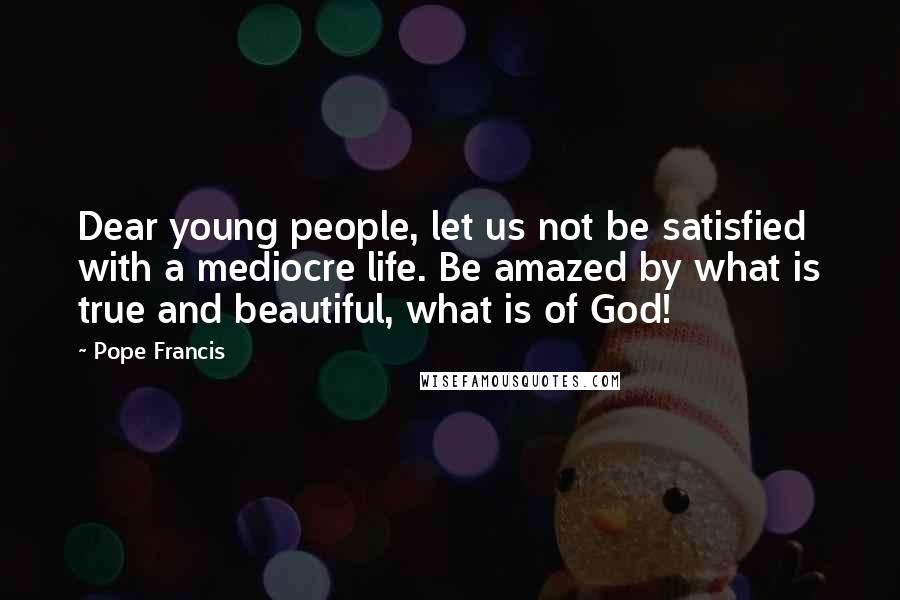 Pope Francis Quotes: Dear young people, let us not be satisfied with a mediocre life. Be amazed by what is true and beautiful, what is of God!