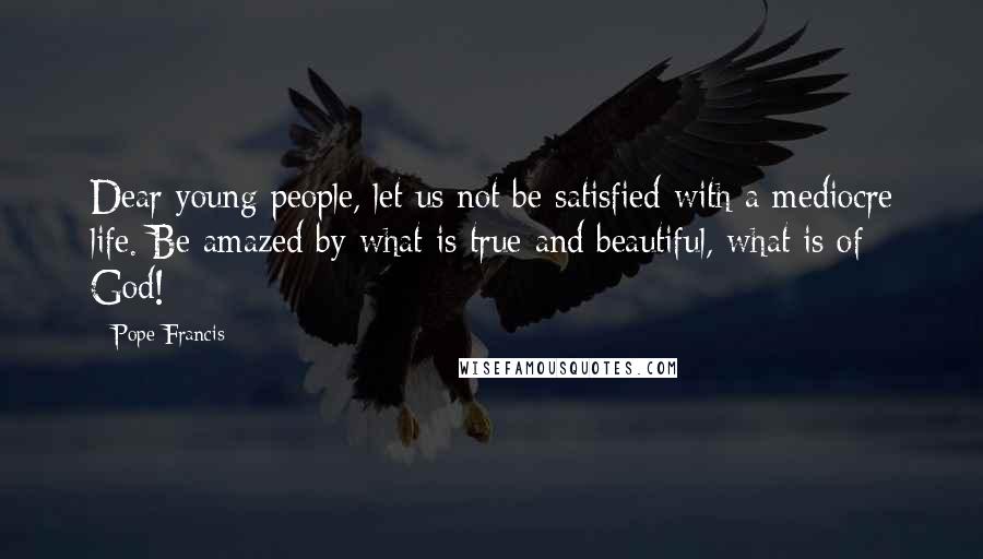 Pope Francis Quotes: Dear young people, let us not be satisfied with a mediocre life. Be amazed by what is true and beautiful, what is of God!