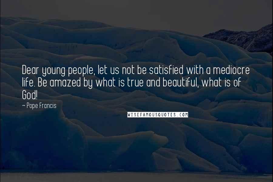 Pope Francis Quotes: Dear young people, let us not be satisfied with a mediocre life. Be amazed by what is true and beautiful, what is of God!