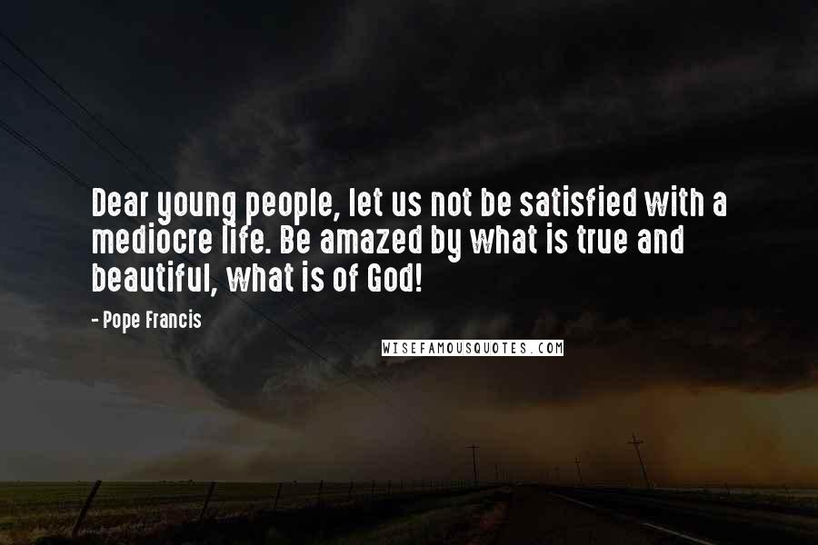 Pope Francis Quotes: Dear young people, let us not be satisfied with a mediocre life. Be amazed by what is true and beautiful, what is of God!