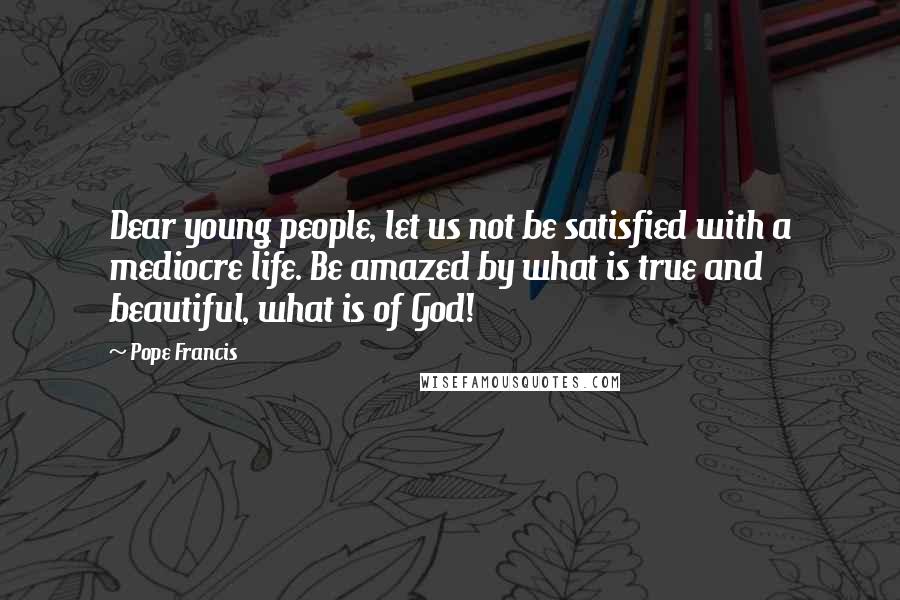 Pope Francis Quotes: Dear young people, let us not be satisfied with a mediocre life. Be amazed by what is true and beautiful, what is of God!