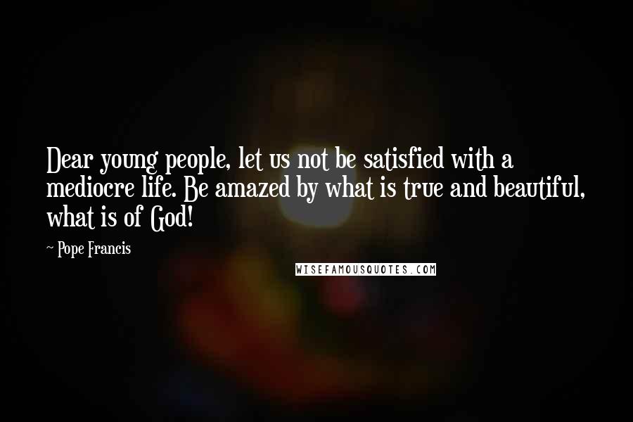 Pope Francis Quotes: Dear young people, let us not be satisfied with a mediocre life. Be amazed by what is true and beautiful, what is of God!