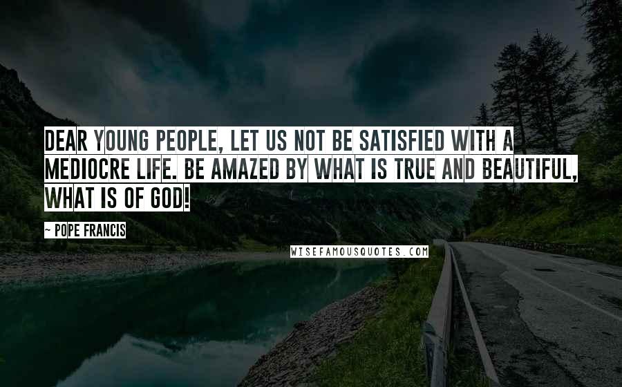 Pope Francis Quotes: Dear young people, let us not be satisfied with a mediocre life. Be amazed by what is true and beautiful, what is of God!