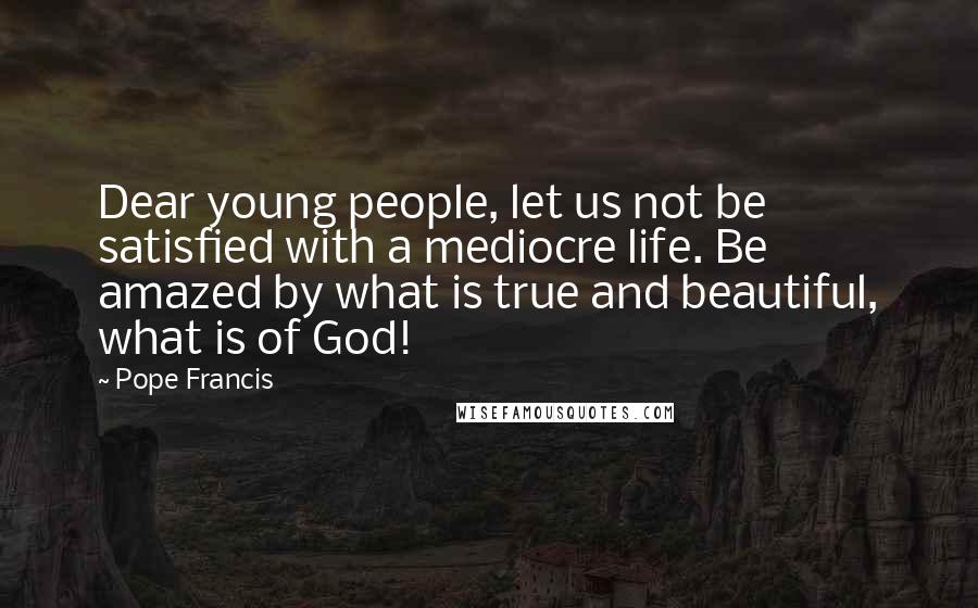 Pope Francis Quotes: Dear young people, let us not be satisfied with a mediocre life. Be amazed by what is true and beautiful, what is of God!