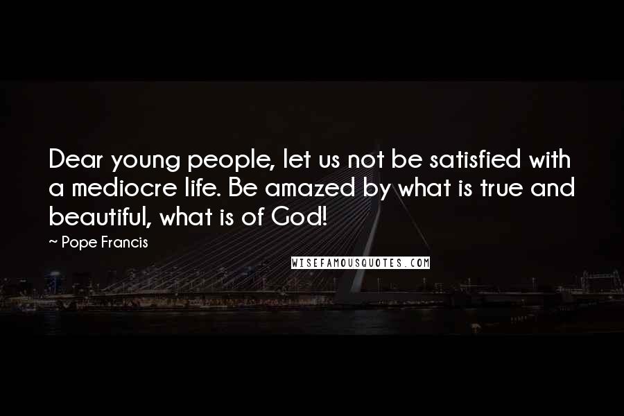 Pope Francis Quotes: Dear young people, let us not be satisfied with a mediocre life. Be amazed by what is true and beautiful, what is of God!