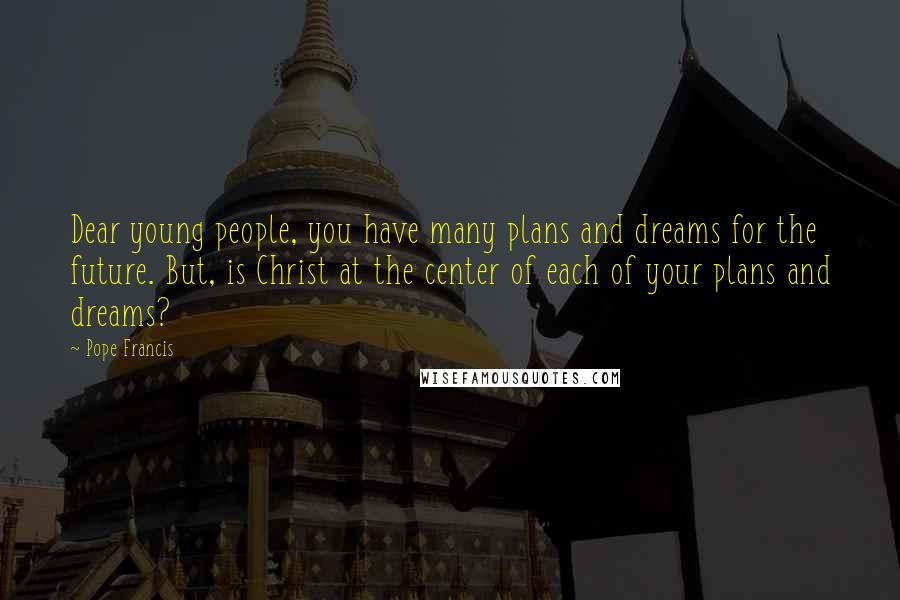 Pope Francis Quotes: Dear young people, you have many plans and dreams for the future. But, is Christ at the center of each of your plans and dreams?