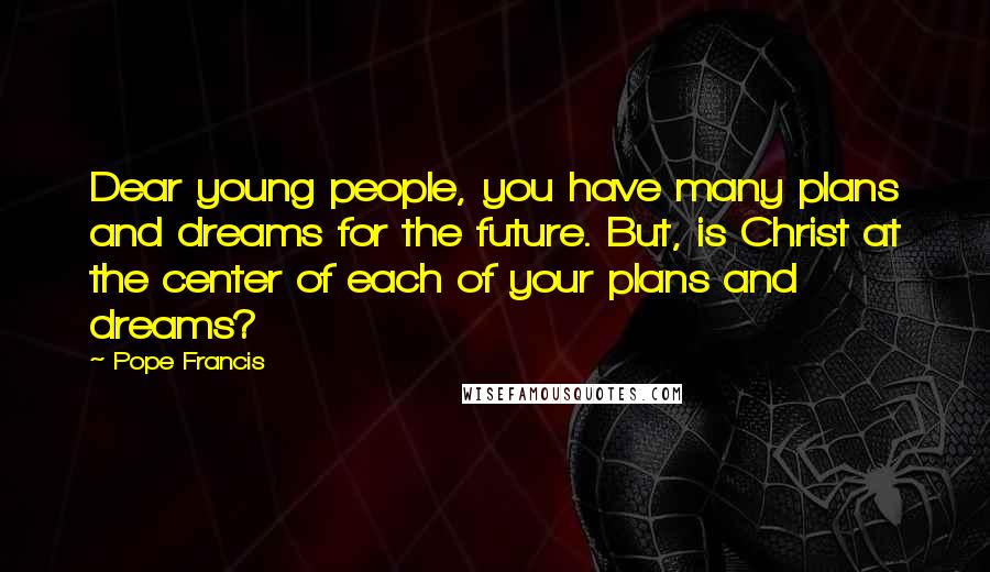 Pope Francis Quotes: Dear young people, you have many plans and dreams for the future. But, is Christ at the center of each of your plans and dreams?