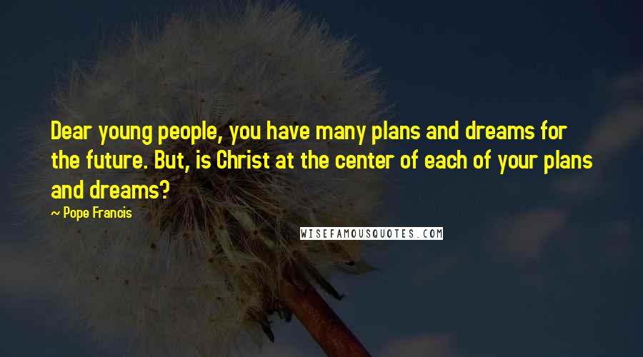 Pope Francis Quotes: Dear young people, you have many plans and dreams for the future. But, is Christ at the center of each of your plans and dreams?