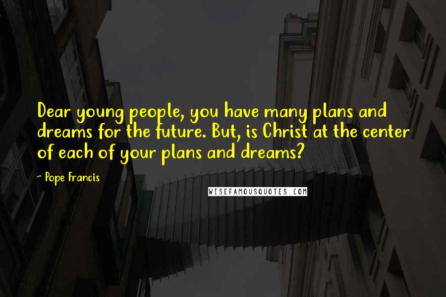 Pope Francis Quotes: Dear young people, you have many plans and dreams for the future. But, is Christ at the center of each of your plans and dreams?