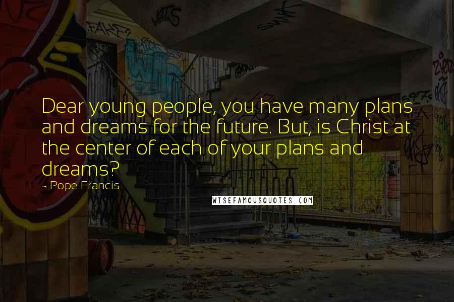 Pope Francis Quotes: Dear young people, you have many plans and dreams for the future. But, is Christ at the center of each of your plans and dreams?