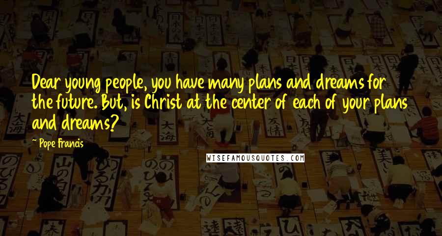 Pope Francis Quotes: Dear young people, you have many plans and dreams for the future. But, is Christ at the center of each of your plans and dreams?