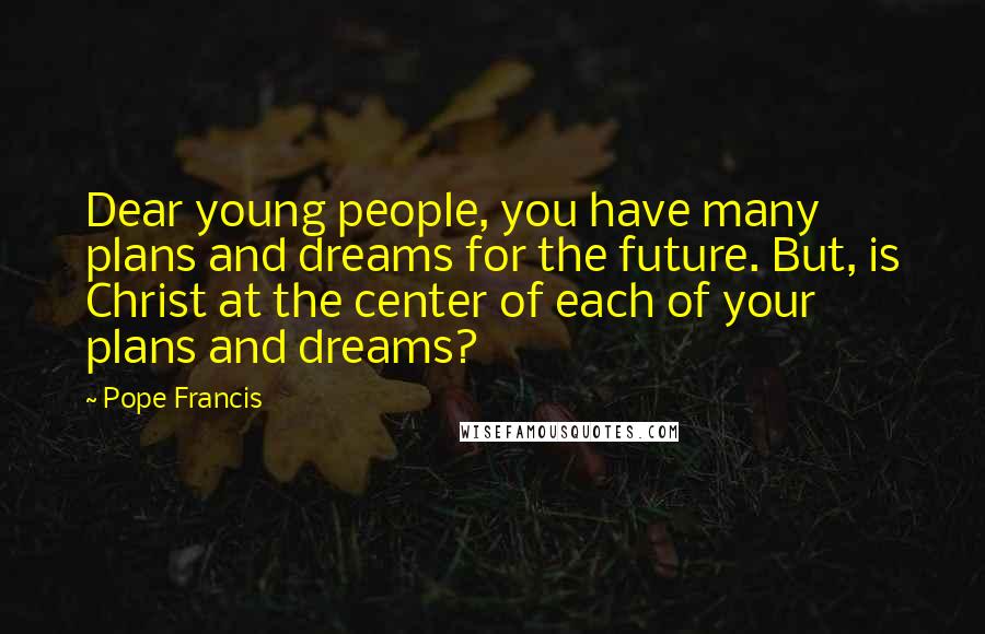 Pope Francis Quotes: Dear young people, you have many plans and dreams for the future. But, is Christ at the center of each of your plans and dreams?