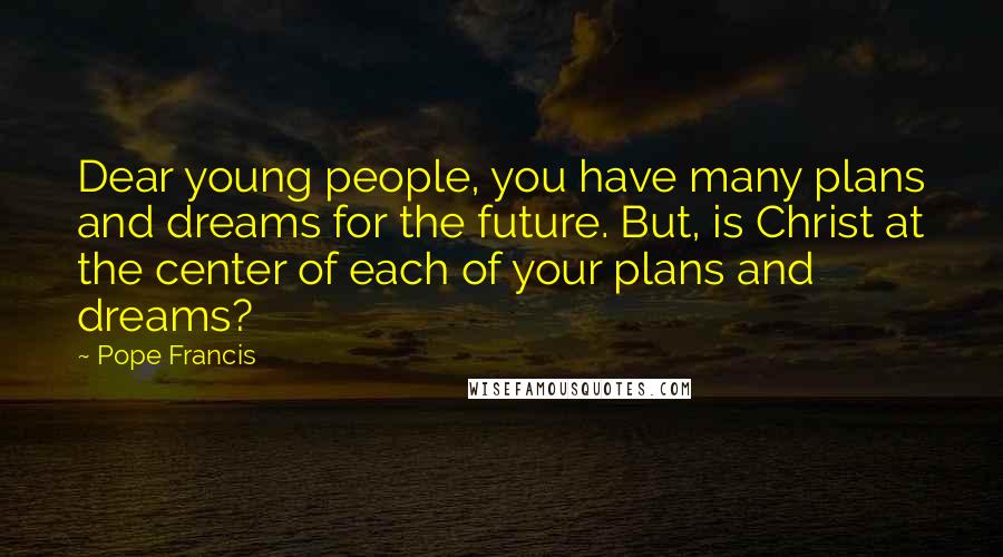 Pope Francis Quotes: Dear young people, you have many plans and dreams for the future. But, is Christ at the center of each of your plans and dreams?