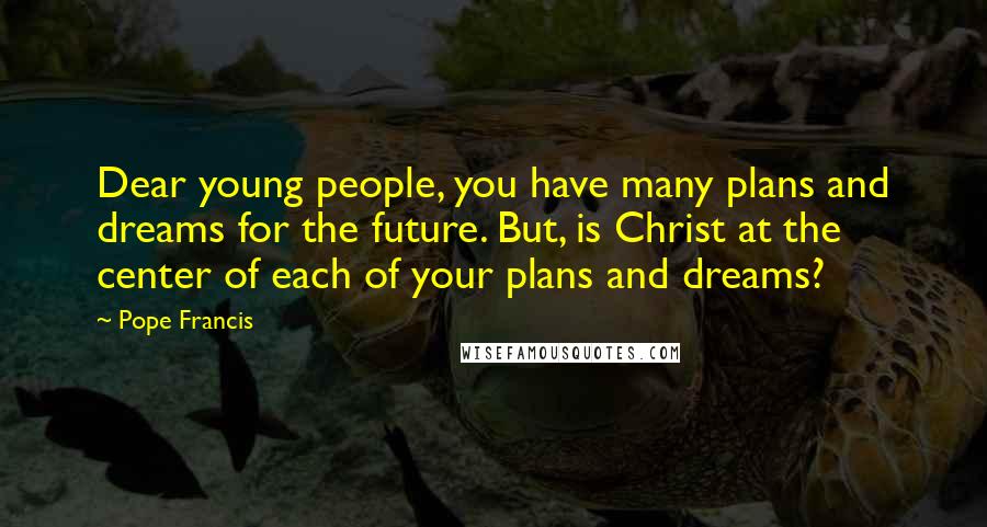 Pope Francis Quotes: Dear young people, you have many plans and dreams for the future. But, is Christ at the center of each of your plans and dreams?