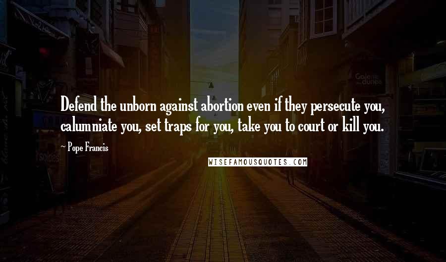 Pope Francis Quotes: Defend the unborn against abortion even if they persecute you, calumniate you, set traps for you, take you to court or kill you.