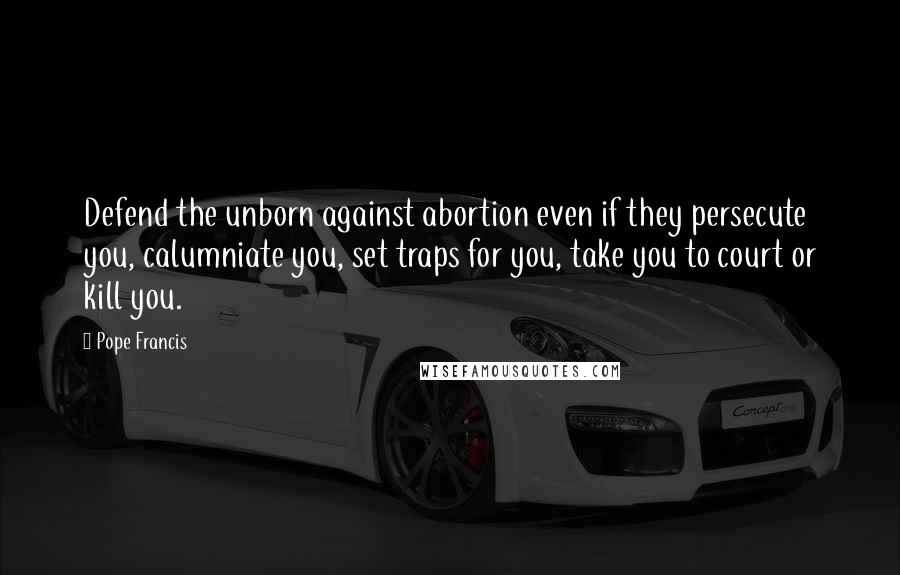 Pope Francis Quotes: Defend the unborn against abortion even if they persecute you, calumniate you, set traps for you, take you to court or kill you.