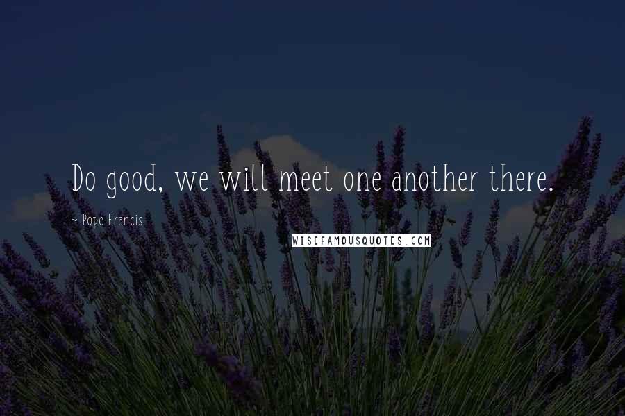 Pope Francis Quotes: Do good, we will meet one another there.