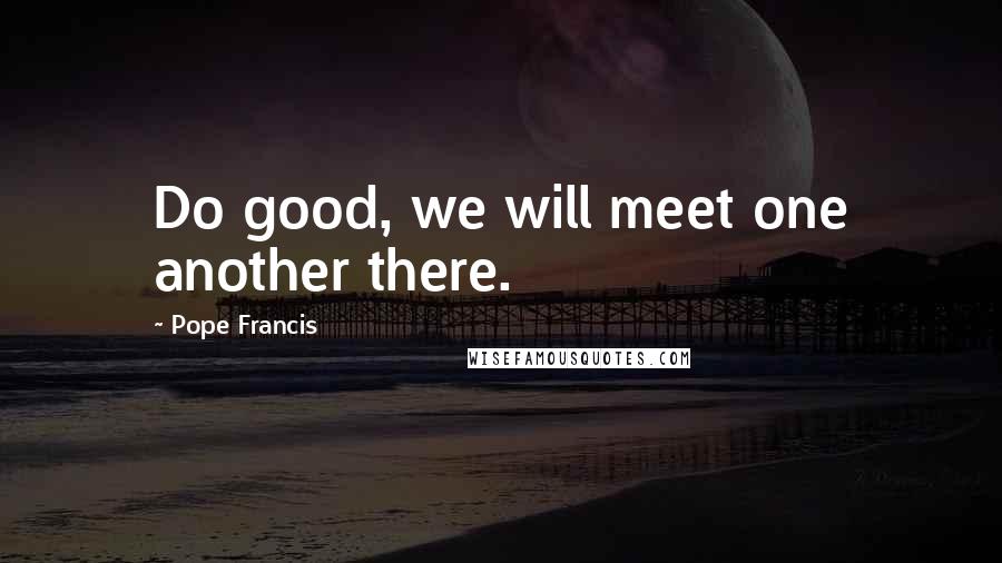 Pope Francis Quotes: Do good, we will meet one another there.