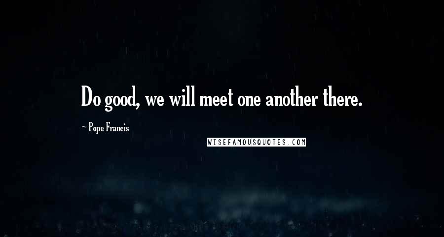 Pope Francis Quotes: Do good, we will meet one another there.