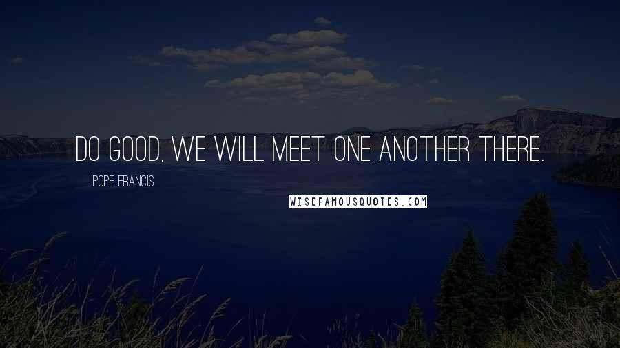 Pope Francis Quotes: Do good, we will meet one another there.