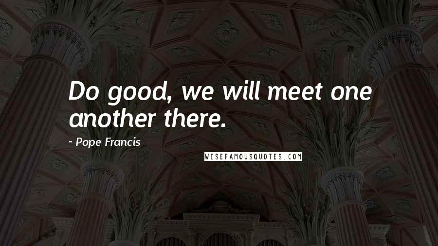 Pope Francis Quotes: Do good, we will meet one another there.