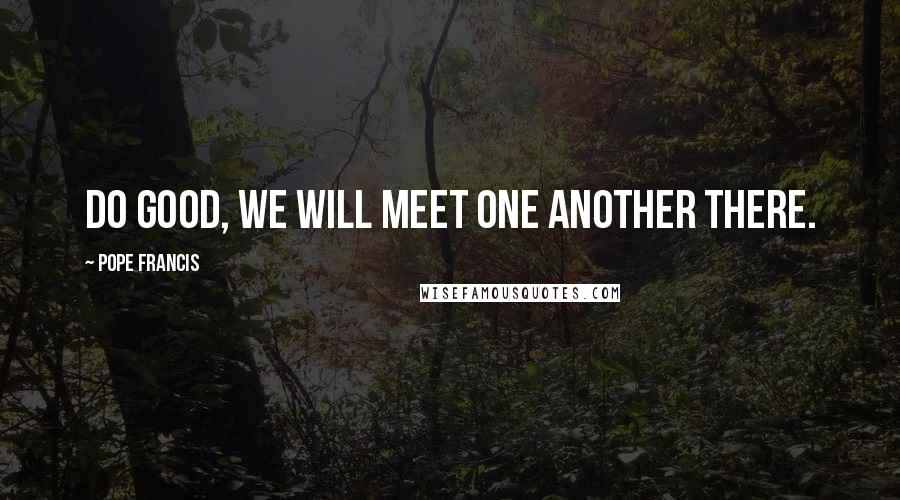 Pope Francis Quotes: Do good, we will meet one another there.