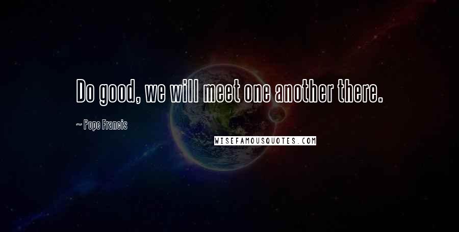 Pope Francis Quotes: Do good, we will meet one another there.