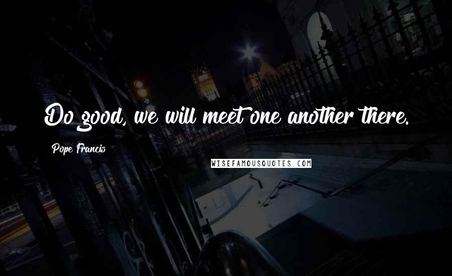Pope Francis Quotes: Do good, we will meet one another there.