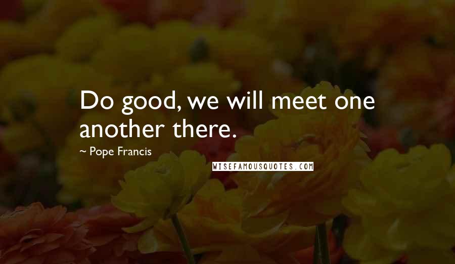 Pope Francis Quotes: Do good, we will meet one another there.