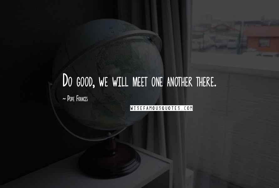 Pope Francis Quotes: Do good, we will meet one another there.