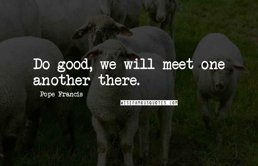 Pope Francis Quotes: Do good, we will meet one another there.