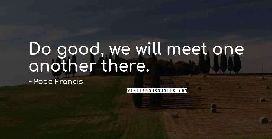 Pope Francis Quotes: Do good, we will meet one another there.