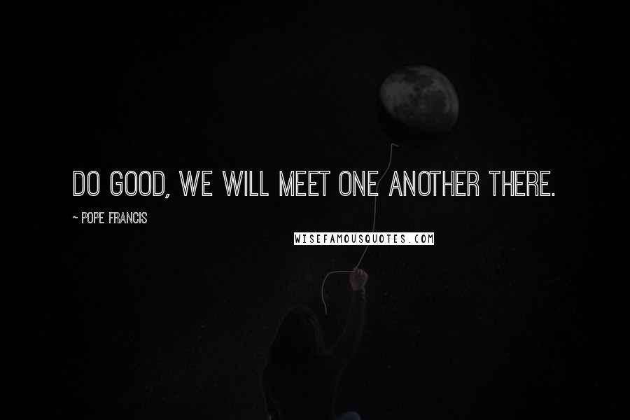 Pope Francis Quotes: Do good, we will meet one another there.