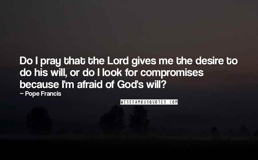 Pope Francis Quotes: Do I pray that the Lord gives me the desire to do his will, or do I look for compromises because I'm afraid of God's will?