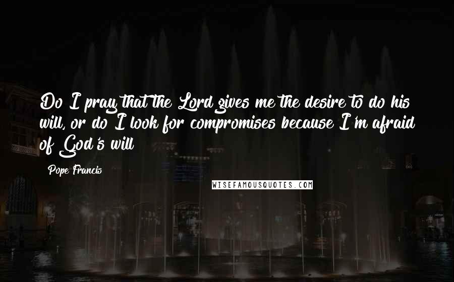 Pope Francis Quotes: Do I pray that the Lord gives me the desire to do his will, or do I look for compromises because I'm afraid of God's will?
