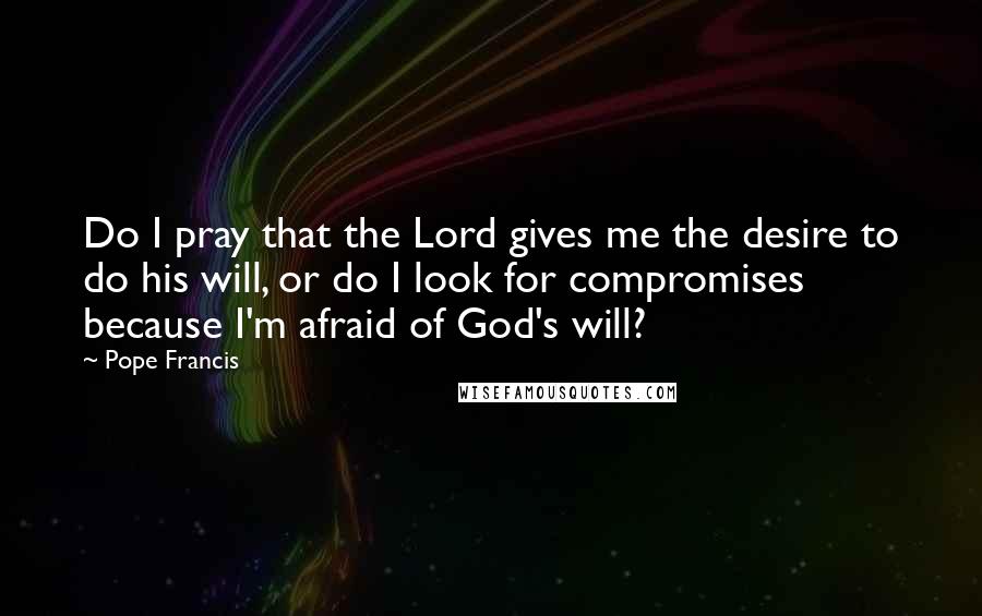 Pope Francis Quotes: Do I pray that the Lord gives me the desire to do his will, or do I look for compromises because I'm afraid of God's will?
