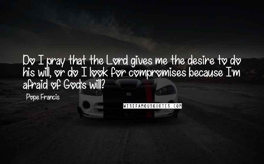 Pope Francis Quotes: Do I pray that the Lord gives me the desire to do his will, or do I look for compromises because I'm afraid of God's will?