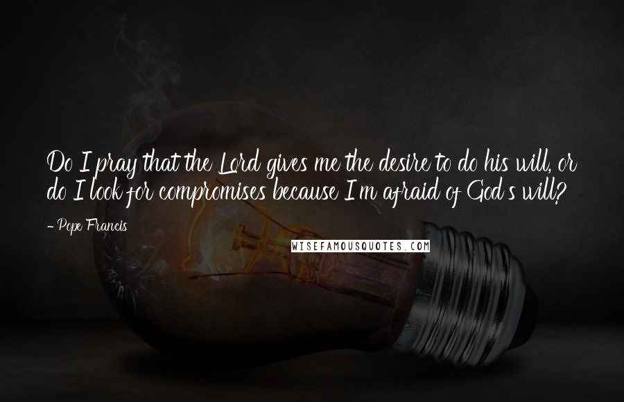 Pope Francis Quotes: Do I pray that the Lord gives me the desire to do his will, or do I look for compromises because I'm afraid of God's will?