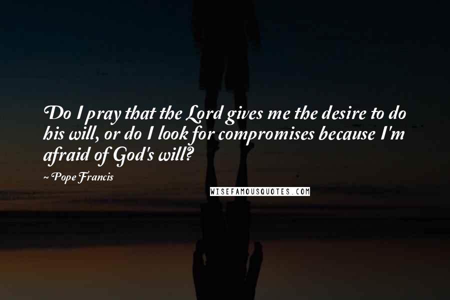 Pope Francis Quotes: Do I pray that the Lord gives me the desire to do his will, or do I look for compromises because I'm afraid of God's will?