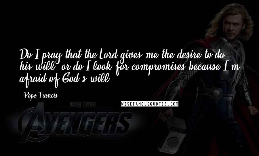 Pope Francis Quotes: Do I pray that the Lord gives me the desire to do his will, or do I look for compromises because I'm afraid of God's will?