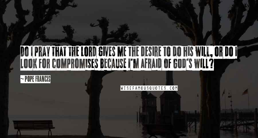 Pope Francis Quotes: Do I pray that the Lord gives me the desire to do his will, or do I look for compromises because I'm afraid of God's will?