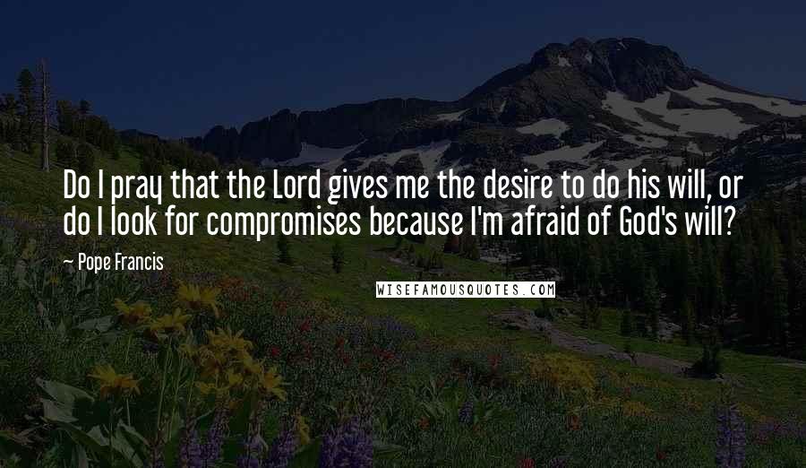 Pope Francis Quotes: Do I pray that the Lord gives me the desire to do his will, or do I look for compromises because I'm afraid of God's will?