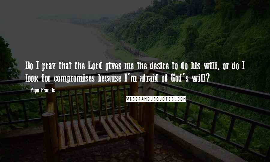 Pope Francis Quotes: Do I pray that the Lord gives me the desire to do his will, or do I look for compromises because I'm afraid of God's will?